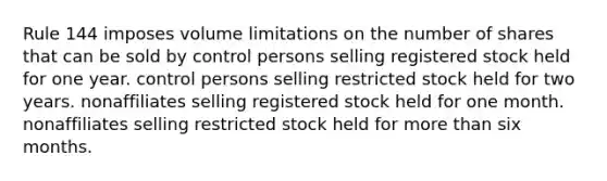 Rule 144 imposes volume limitations on the number of shares that can be sold by control persons selling registered stock held for one year. control persons selling restricted stock held for two years. nonaffiliates selling registered stock held for one month. nonaffiliates selling restricted stock held for more than six months.