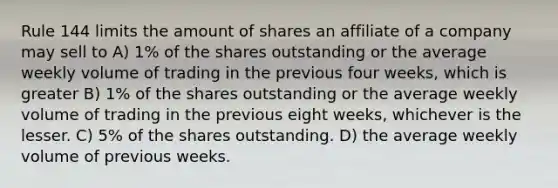 Rule 144 limits the amount of shares an affiliate of a company may sell to A) 1% of the shares outstanding or the average weekly volume of trading in the previous four weeks, which is greater B) 1% of the shares outstanding or the average weekly volume of trading in the previous eight weeks, whichever is the lesser. C) 5% of the shares outstanding. D) the average weekly volume of previous weeks.