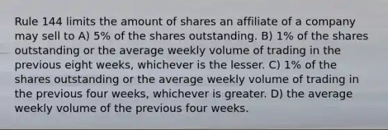 Rule 144 limits the amount of shares an affiliate of a company may sell to A) 5% of the shares outstanding. B) 1% of the shares outstanding or the average weekly volume of trading in the previous eight weeks, whichever is the lesser. C) 1% of the shares outstanding or the average weekly volume of trading in the previous four weeks, whichever is greater. D) the average weekly volume of the previous four weeks.