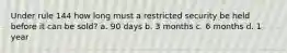 Under rule 144 how long must a restricted security be held before it can be sold? a. 90 days b. 3 months c. 6 months d. 1 year