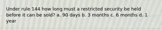 Under rule 144 how long must a restricted security be held before it can be sold? a. 90 days b. 3 months c. 6 months d. 1 year