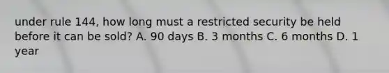 under rule 144, how long must a restricted security be held before it can be sold? A. 90 days B. 3 months C. 6 months D. 1 year