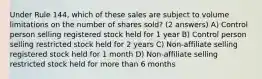 Under Rule 144, which of these sales are subject to volume limitations on the number of shares sold? (2 answers) A) Control person selling registered stock held for 1 year B) Control person selling restricted stock held for 2 years C) Non-affiliate selling registered stock held for 1 month D) Non-affiliate selling restricted stock held for more than 6 months