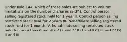 Under Rule 144, which of these sales are subject to volume limitations on the number of shares sold? I. Control person selling registered stock held for 1 year II. Control person selling restricted stock held for 2 years III. Nonaffiliate selling registered stock held for 1 month IV. Nonaffiliate selling restricted stock held for more than 6 months A) I and IV B) I and II C) III and IV D) II and III