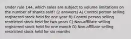 Under rule 144, which sales are subject to volume limitations on the number of shares sold? (2 answers) A) Control person selling registered stock held for one year B) Control person selling restricted stock held for two years C) Non-affiliate selling registered stock held for one month D) Non-affiliate selling restricted stock held for six months