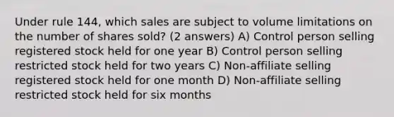 Under rule 144, which sales are subject to volume limitations on the number of shares sold? (2 answers) A) Control person selling registered stock held for one year B) Control person selling restricted stock held for two years C) Non-affiliate selling registered stock held for one month D) Non-affiliate selling restricted stock held for six months