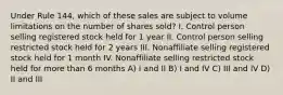 Under Rule 144, which of these sales are subject to volume limitations on the number of shares sold? I. Control person selling registered stock held for 1 year II. Control person selling restricted stock held for 2 years III. Nonaffiliate selling registered stock held for 1 month IV. Nonaffiliate selling restricted stock held for more than 6 months A) I and II B) I and IV C) III and IV D) II and III