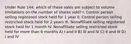 Under Rule 144, which of these sales are subject to volume limitations on the number of shares sold? I. Control person selling registered stock held for 1 year II. Control person selling restricted stock held for 2 years III. Nonaffiliate selling registered stock held for 1 month IV. Nonaffiliate selling restricted stock held for more than 6 months A) I and II B) III and IV C) II and III D) I and IV