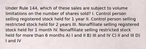 Under Rule 144, which of these sales are subject to volume limitations on the number of shares sold? I. Control person selling registered stock held for 1 year II. Control person selling restricted stock held for 2 years III. Nonaffiliate selling registered stock held for 1 month IV. Nonaffiliate selling restricted stock held for more than 6 months A) I and II B) III and IV C) II and III D) I and IV