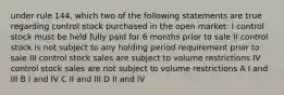 under rule 144, which two of the following statements are true regarding control stock purchased in the open market: I control stock must be held fully paid for 6 months prior to sale II control stock is not subject to any holding period requirement prior to sale III control stock sales are subject to volume restrictions IV control stock sales are not subject to volume restrictions A I and III B I and IV C II and III D II and IV