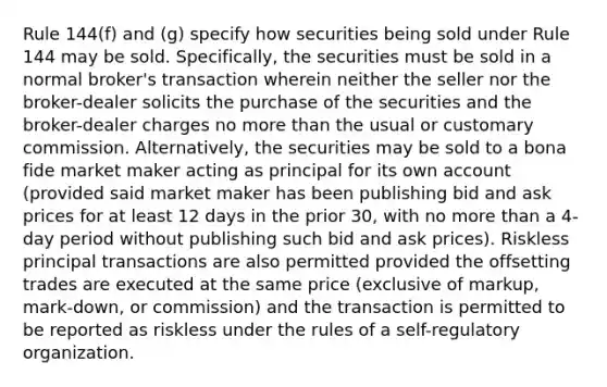 Rule 144(f) and (g) specify how securities being sold under Rule 144 may be sold. Specifically, the securities must be sold in a normal broker's transaction wherein neither the seller nor the broker-dealer solicits the purchase of the securities and the broker-dealer charges no more than the usual or customary commission. Alternatively, the securities may be sold to a bona fide market maker acting as principal for its own account (provided said market maker has been publishing bid and ask prices for at least 12 days in the prior 30, with no more than a 4-day period without publishing such bid and ask prices). Riskless principal transactions are also permitted provided the offsetting trades are executed at the same price (exclusive of markup, mark-down, or commission) and the transaction is permitted to be reported as riskless under the rules of a self-regulatory organization.