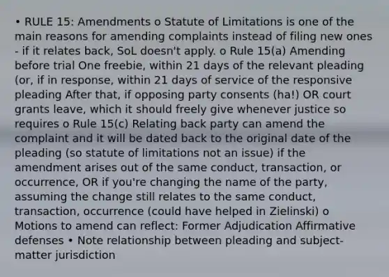 • RULE 15: Amendments o Statute of Limitations is one of the main reasons for amending complaints instead of filing new ones - if it relates back, SoL doesn't apply. o Rule 15(a) Amending before trial One freebie, within 21 days of the relevant pleading (or, if in response, within 21 days of service of the responsive pleading After that, if opposing party consents (ha!) OR court grants leave, which it should freely give whenever justice so requires o Rule 15(c) Relating back party can amend the complaint and it will be dated back to the original date of the pleading (so statute of limitations not an issue) if the amendment arises out of the same conduct, transaction, or occurrence, OR if you're changing the name of the party, assuming the change still relates to the same conduct, transaction, occurrence (could have helped in Zielinski) o Motions to amend can reflect: Former Adjudication Affirmative defenses • Note relationship between pleading and subject-matter jurisdiction