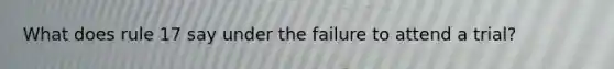 What does rule 17 say under the failure to attend a trial?