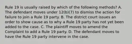 Rule 19 is usually raised by which of the following methods? A. The defendant moves under 12(b)(7) to dismiss the action for failure to join a Rule 19 party. B. The district court issues an order to show cause as to why a Rule 19 party has not yet been added to the case. C. The plaintiff moves to amend the Complaint to add a Rule 19 party. D. The defendant moves to have the Rule 19 party intervene in the case.