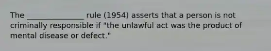 The _______________ rule (1954) asserts that a person is not criminally responsible if "the unlawful act was the product of mental disease or defect."