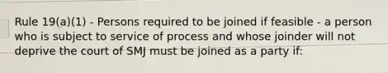 Rule 19(a)(1) - Persons required to be joined if feasible - a person who is subject to service of process and whose joinder will not deprive the court of SMJ must be joined as a party if: