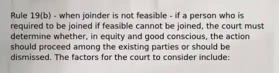 Rule 19(b) - when joinder is not feasible - if a person who is required to be joined if feasible cannot be joined, the court must determine whether, in equity and good conscious, the action should proceed among the existing parties or should be dismissed. The factors for the court to consider include: