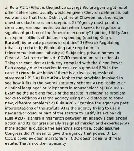 a. Rule #2 1) What is the justice saying? We are gonna get rid of other deferences. Usually would've given Chevron deference, but we won't do that here. Didn't get rid of Chevron, but the major questions doctrine is an exception. 2) "Agency must point to clear congressional authorization when it seeks to regulate a significant portion of the American economy" (quoting Utility Air) or require "billions of dollars in spending (quoting King v. Burwell) by private persons or entities" 3) Exs: a) Regulating tobacco products b) Eliminating rate regulation in telecommunications industry c) Subjecting private homes to Clean Air Act restrictions d) COVID moratorium restriction 4) Things to consider: a) Industry complied with the Clean Power Plan anyway due to market forces and supported EPA in the case. 5) How do we know if there is a clear congressional statement? P13 a) Rule #2A - look to the provision involved to see how it fits in the overall statutory scheme A) No "oblique or elliptical language" or "elephants in mouseholes" b) Rule #2B - Examine the age and focus of the statute in relation to problem seeks to address A) Is the agency using an old statute to solve new, different problem? c) Rule #2C - Examine the agency's past interpretations of the statute A) Is the agency trying to use a new and/or obscure part of the statute to justify its action? d) Rule #2D - is there a mismatch between an agency's challenged action and its congressionally assigned mission and expertise? A) If the action is outside the agency's expertise, could assume Congress didn't mean to give the agency that power. B) Ex: CDC's covid eviction moratorium - CDC doesn't deal with real estate. That's not their specialty