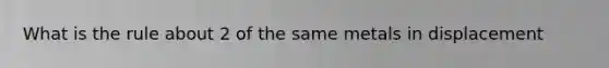 What is the rule about 2 of the same metals in displacement