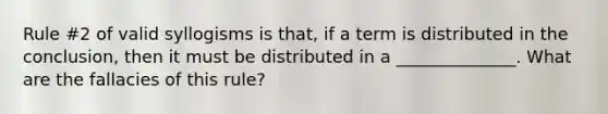 Rule #2 of valid syllogisms is that, if a term is distributed in the conclusion, then it must be distributed in a ______________. What are the fallacies of this rule?