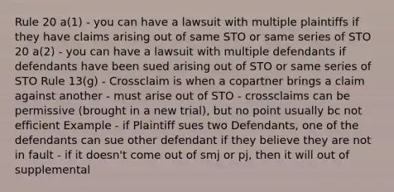 Rule 20 a(1) - you can have a lawsuit with multiple plaintiffs if they have claims arising out of same STO or same series of STO 20 a(2) - you can have a lawsuit with multiple defendants if defendants have been sued arising out of STO or same series of STO Rule 13(g) - Crossclaim is when a copartner brings a claim against another - must arise out of STO - crossclaims can be permissive (brought in a new trial), but no point usually bc not efficient Example - if Plaintiff sues two Defendants, one of the defendants can sue other defendant if they believe they are not in fault - if it doesn't come out of smj or pj, then it will out of supplemental