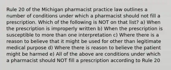 Rule 20 of the Michigan pharmacist practice law outlines a number of conditions under which a pharmacist should not fill a prescription. Which of the following is NOT on that list? a) When the prescription is improperly written b) When the prescription is susceptible to more than one interpretation c) Where there is a reason to believe that it might be used for other than legitimate medical purpose d) Where there is reason to believe the patient might be harmed e) All of the above are conditions under which a pharmacist should NOT fill a prescription according to Rule 20