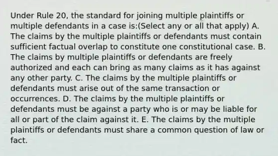 Under Rule 20, the standard for joining multiple plaintiffs or multiple defendants in a case is:(Select any or all that apply) A. The claims by the multiple plaintiffs or defendants must contain sufficient factual overlap to constitute one constitutional case. B. The claims by multiple plaintiffs or defendants are freely authorized and each can bring as many claims as it has against any other party. C. The claims by the multiple plaintiffs or defendants must arise out of the same transaction or occurrences. D. The claims by the multiple plaintiffs or defendants must be against a party who is or may be liable for all or part of the claim against it. E. The claims by the multiple plaintiffs or defendants must share a common question of law or fact.