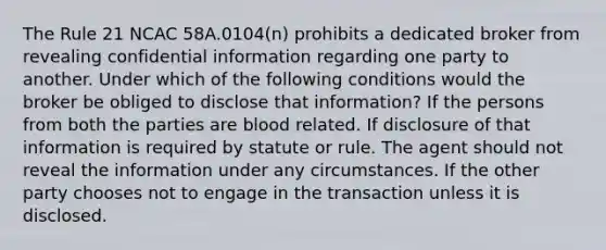 The Rule 21 NCAC 58A.0104(n) prohibits a dedicated broker from revealing confidential information regarding one party to another. Under which of the following conditions would the broker be obliged to disclose that information? If the persons from both the parties are blood related. If disclosure of that information is required by statute or rule. The agent should not reveal the information under any circumstances. If the other party chooses not to engage in the transaction unless it is disclosed.