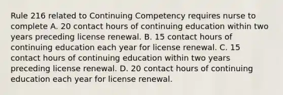 Rule 216 related to Continuing Competency requires nurse to complete A. 20 contact hours of continuing education within two years preceding license renewal. B. 15 contact hours of continuing education each year for license renewal. C. 15 contact hours of continuing education within two years preceding license renewal. D. 20 contact hours of continuing education each year for license renewal.