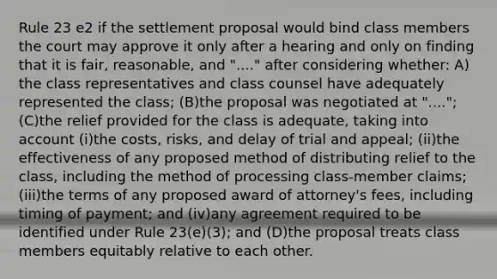 Rule 23 e2 if the settlement proposal would bind class members the court may approve it only after a hearing and only on finding that it is fair, reasonable, and "...." after considering whether: A)​the class representatives and class counsel have adequately represented the class; ​(B)​the proposal was negotiated at "...."; ​(C)​the relief provided for the class is adequate, taking into account ​(i)​the costs, risks, and delay of trial and appeal; ​(ii)​the effectiveness of any proposed method of distributing relief to the class, including the method of processing class-member claims; ​(iii)​the terms of any proposed award of attorney's fees, including timing of payment; and ​(iv)​any agreement required to be identified under Rule 23(e)(3); and ​(D)​the proposal treats class members equitably relative to each other.