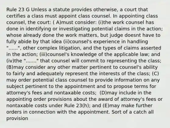 Rule 23 G Unless a statute provides otherwise, a court that certifies a class must appoint class counsel. In appointing class counsel, the court: ​( A)​must consider: ​(i)​the work counsel has done in identifying or investigating potential claims in the action; whose already done the work matters, but judge doesnt have to fully abide by that idea ​(ii)​counsel's experience in handling "......", other complex litigation, and the types of claims asserted in the action; ​(iii)​counsel's knowledge of the applicable law; and ​ (iv)​the "......." that counsel will commit to representing the class; ​(B)​may consider any other matter pertinent to counsel's ability to fairly and adequately represent the interests of the class; ​(C)​may order potential class counsel to provide information on any subject pertinent to the appointment and to propose terms for attorney's fees and nontaxable costs; ​ (D)​may include in the appointing order provisions about the award of attorney's fees or nontaxable costs under Rule 23(h); and ​(E)​may make further orders in connection with the appointment. Sort of a catch all provision