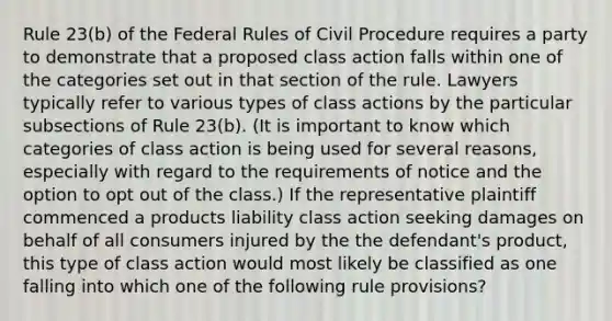 Rule 23(b) of the Federal Rules of Civil Procedure requires a party to demonstrate that a proposed class action falls within one of the categories set out in that section of the rule. Lawyers typically refer to various types of class actions by the particular subsections of Rule 23(b). (It is important to know which categories of class action is being used for several reasons, especially with regard to the requirements of notice and the option to opt out of the class.) If the representative plaintiff commenced a products liability class action seeking damages on behalf of all consumers injured by the the defendant's product, this type of class action would most likely be classified as one falling into which one of the following rule provisions?