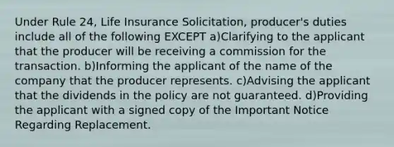 Under Rule 24, Life Insurance Solicitation, producer's duties include all of the following EXCEPT a)Clarifying to the applicant that the producer will be receiving a commission for the transaction. b)Informing the applicant of the name of the company that the producer represents. c)Advising the applicant that the dividends in the policy are not guaranteed. d)Providing the applicant with a signed copy of the Important Notice Regarding Replacement.