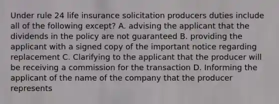 Under rule 24 life insurance solicitation producers duties include all of the following except? A. advising the applicant that the dividends in the policy are not guaranteed B. providing the applicant with a signed copy of the important notice regarding replacement C. Clarifying to the applicant that the producer will be receiving a commission for the transaction D. Informing the applicant of the name of the company that the producer represents