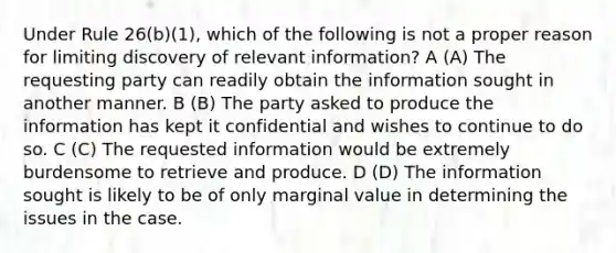 Under Rule 26(b)(1), which of the following is not a proper reason for limiting discovery of relevant information? A (A) The requesting party can readily obtain the information sought in another manner. B (B) The party asked to produce the information has kept it confidential and wishes to continue to do so. C (C) The requested information would be extremely burdensome to retrieve and produce. D (D) The information sought is likely to be of only marginal value in determining the issues in the case.