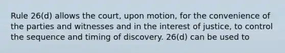 Rule 26(d) allows the court, upon motion, for the convenience of the parties and witnesses and in the interest of justice, to control the sequence and timing of discovery. 26(d) can be used to