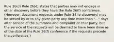 Rule 26(d) Rule 26(d) states that parties may not engage in other discovery before they have the Rule 26(f) conference. (However, document requests under Rule 34 (e-discovery) may be served by or to any given party any time more than "..." days after service of the summons and complaint on that party, but the service of the requests will be deemed to have been done as of the date of the Rule 26(f) conference if the requests precede the conference.)