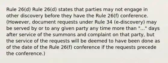 Rule 26(d) Rule 26(d) states that parties may not engage in other discovery before they have the Rule 26(f) conference. (However, document requests under Rule 34 (e-discovery) may be served by or to any given party any time more than "..." days after service of the summons and complaint on that party, but the service of the requests will be deemed to have been done as of the date of the Rule 26(f) conference if the requests precede the conference.)