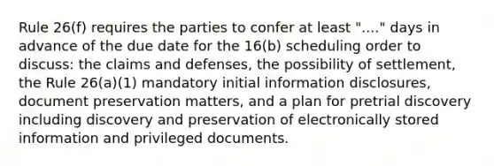 Rule 26(f) requires the parties to confer at least "...." days in advance of the due date for the 16(b) scheduling order to discuss: the claims and defenses, the possibility of settlement, the Rule 26(a)(1) mandatory initial information disclosures, document preservation matters, and a plan for pretrial discovery including discovery and preservation of electronically stored information and privileged documents.