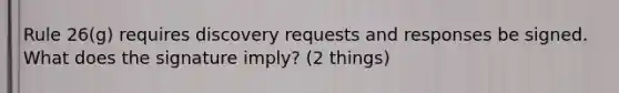 Rule 26(g) requires discovery requests and responses be signed. What does the signature imply? (2 things)