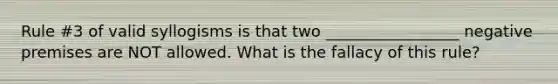 Rule #3 of valid syllogisms is that two _________________ negative premises are NOT allowed. What is the fallacy of this rule?