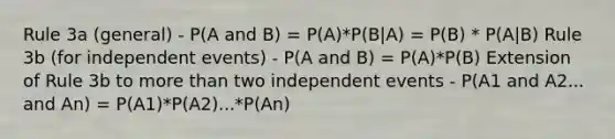 Rule 3a (general) - P(A and B) = P(A)*P(B|A) = P(B) * P(A|B) Rule 3b (for independent events) - P(A and B) = P(A)*P(B) Extension of Rule 3b to more than two independent events - P(A1 and A2... and An) = P(A1)*P(A2)...*P(An)