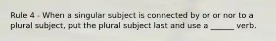 Rule 4 - When a singular subject is connected by or or nor to a plural subject, put the plural subject last and use a ______ verb.