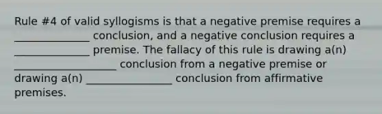 Rule #4 of valid syllogisms is that a negative premise requires a ______________ conclusion, and a negative conclusion requires a ______________ premise. The fallacy of this rule is drawing a(n) ___________________ conclusion from a negative premise or drawing a(n) ________________ conclusion from affirmative premises.