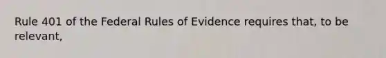 Rule 401 of the Federal Rules of Evidence requires that, to be relevant,