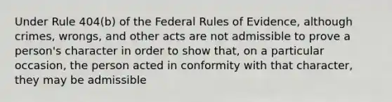 Under Rule 404(b) of the Federal Rules of Evidence, although crimes, wrongs, and other acts are not admissible to prove a person's character in order to show that, on a particular occasion, the person acted in conformity with that character, they may be admissible