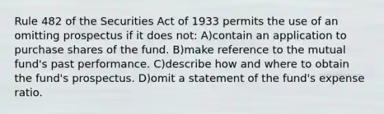 Rule 482 of the Securities Act of 1933 permits the use of an omitting prospectus if it does not: A)contain an application to purchase shares of the fund. B)make reference to the mutual fund's past performance. C)describe how and where to obtain the fund's prospectus. D)omit a statement of the fund's expense ratio.