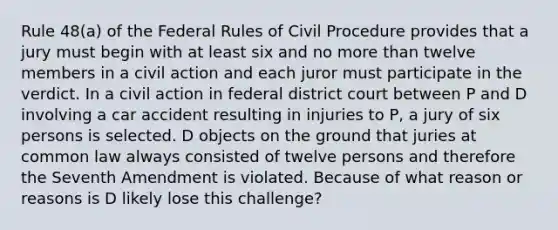 Rule 48(a) of the Federal Rules of Civil Procedure provides that a jury must begin with at least six and no more than twelve members in a civil action and each juror must participate in the verdict. In a civil action in federal district court between P and D involving a car accident resulting in injuries to P, a jury of six persons is selected. D objects on the ground that juries at common law always consisted of twelve persons and therefore the Seventh Amendment is violated. Because of what reason or reasons is D likely lose this challenge?