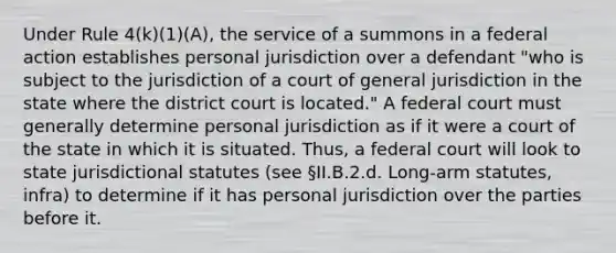 Under Rule 4(k)(1)(A), the service of a summons in a federal action establishes personal jurisdiction over a defendant "who is subject to the jurisdiction of a court of general jurisdiction in the state where the district court is located." A federal court must generally determine personal jurisdiction as if it were a court of the state in which it is situated. Thus, a federal court will look to state jurisdictional statutes (see §II.B.2.d. Long-arm statutes, infra) to determine if it has personal jurisdiction over the parties before it.