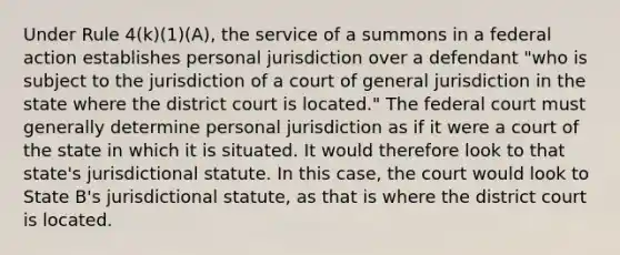 Under Rule 4(k)(1)(A), the service of a summons in a federal action establishes personal jurisdiction over a defendant "who is subject to the jurisdiction of a court of general jurisdiction in the state where the district court is located." The federal court must generally determine personal jurisdiction as if it were a court of the state in which it is situated. It would therefore look to that state's jurisdictional statute. In this case, the court would look to State B's jurisdictional statute, as that is where the district court is located.